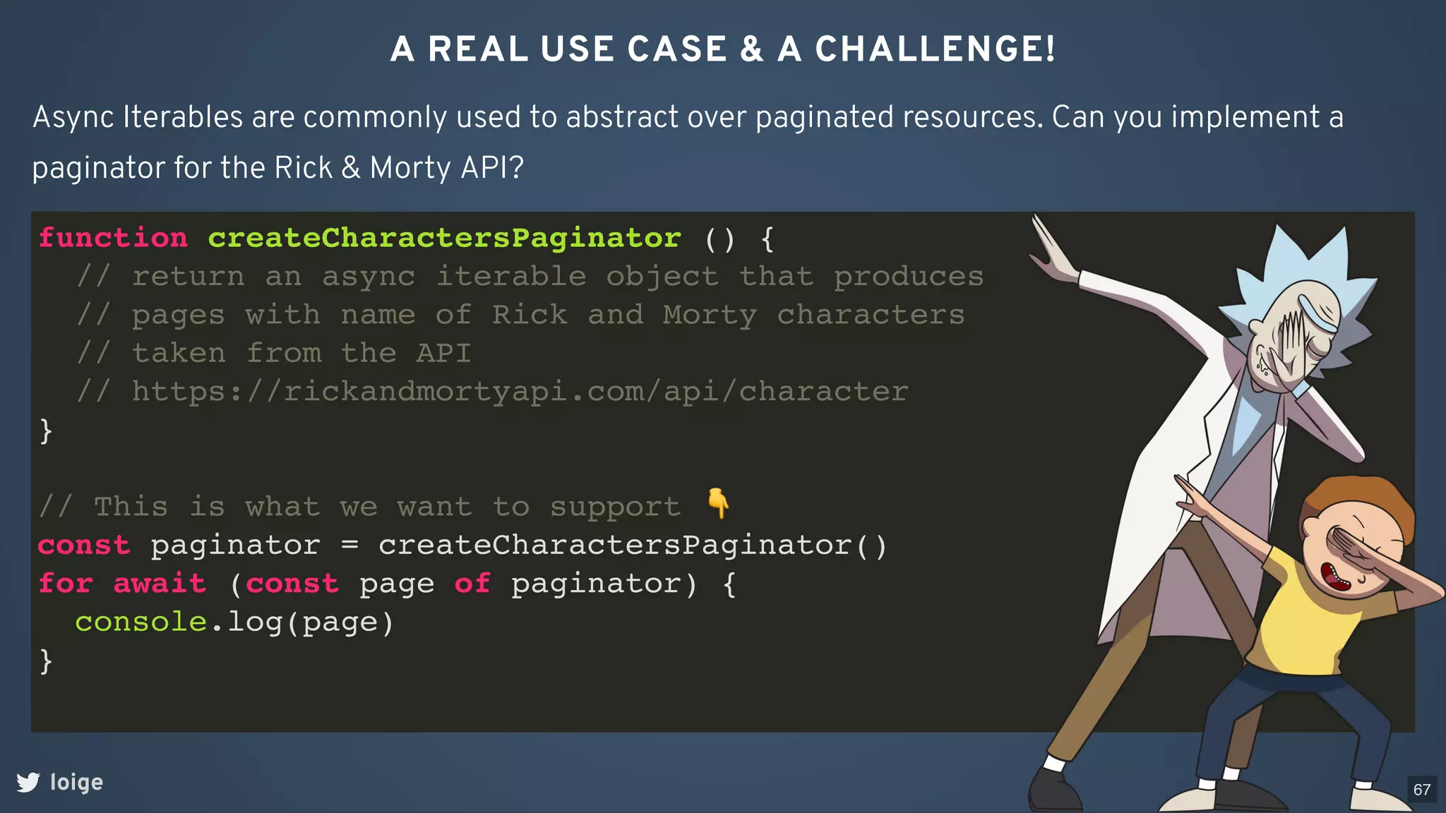 A REAL USE CASE & A CHALLENGE!
loige
Async Iterables are commonly used to abstract over paginated resources. Can you implement a
paginator for the Rick & Morty API?
function createCharactersPaginator () {
// return an async iterable object that produces
// pages with name of Rick and Morty characters
// taken from the API
// https://rickandmortyapi.com/api/character
}
// This is what we want to support 👇
const paginator = createCharactersPaginator()
for await (const page of paginator) {
console.log(page)
}
67
 