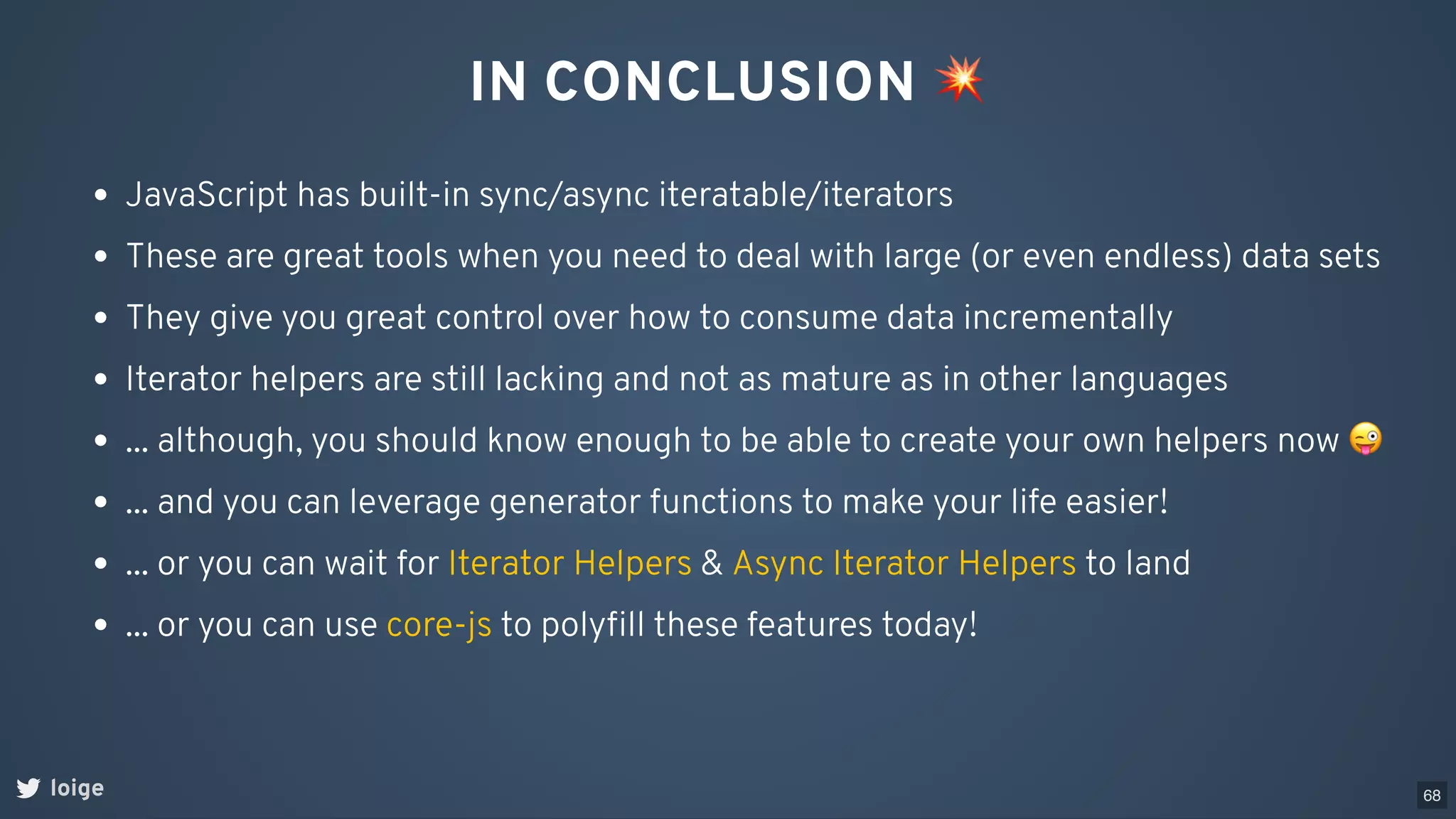 IN CONCLUSION 💥
loige
JavaScript has built-in sync/async iteratable/iterators
These are great tools when you need to deal with large (or even endless) data sets
They give you great control over how to consume data incrementally
Iterator helpers are still lacking and not as mature as in other languages
... although, you should know enough to be able to create your own helpers now 😜
... and you can leverage generator functions to make your life easier!
... or you can wait for & to land
Iterator Helpers Async Iterator Helpers
... or you can use to polyﬁll these features today!
core-js
68
 