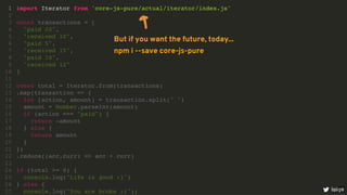 import Iterator from 'core-js-pure/actual/iterator/index.js'
1
2
const transactions = [
3
"paid 20",
4
"received 10",
5
"paid 5",
6
"received 15",
7
"paid 10",
8
"received 12"
9
]
10
11
const total = Iterator.from(transactions)
12
.map(transaction => {
13
let [action, amount] = transaction.split(" ")
14
amount = Number.parseInt(amount)
15
if (action === "paid") {
16
return -amount
17
} else {
18
return amount
19
}
20
})
21
.reduce((acc,curr) => acc + curr)
22
23
if (total >= 0) {
24
console.log("Life is good :)")
25
} else {
26
console.log("You are broke :(");
27 loige
But if you want the future, today...
npm i --save core-js-pure
10
 