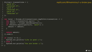 String[] transactions = {
"paid 20",
"received 10",
"paid 5",
"received 15",
"paid 10",
"received 12"
};
var total = Stream.of(transactions).mapToInt(transaction -> {
var parts = transaction.split(" ");
int amount = Integer.decode(parts[1]);
if (Objects.equals(parts[0], "paid")) {
amount = -amount;
}
return amount;
}).sum();
if (total >= 0) {
System.out.println("Life is good :)");
} else {
System.out.println("You are broke :(");
}
1
2
3
4
5
6
7
8
9
10
11
12
13
14
15
16
17
18
19
20
21
22
23
24
loige
replit.com/@lmammino/r-u-broke-java
3
 