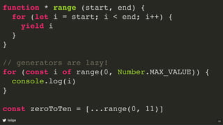 function * range (start, end) {
for (let i = start; i < end; i++) {
yield i
}
}
// generators are lazy!
for (const i of range(0, Number.MAX_VALUE)) {
console.log(i)
}
const zeroToTen = [...range(0, 11)]
loige 33
 