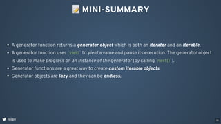 📝MINI-SUMMARY
loige
A generator function returns a generator object which is both an iterator and an iterable.
A generator function uses `yield` to yield a value and pause its execution. The generator object
is used to make progress on an instance of the generator (by calling `next()`).
Generator functions are a great way to create custom iterable objects.
Generator objects are lazy and they can be endless.
35
 