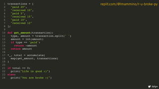 transactions = [
"paid 20",
"received 10",
"paid 5",
"received 15",
"paid 10",
"received 12"
];
def get_amount(transaction):
type, amount = transaction.split(' ')
amount = int(amount)
if type == 'paid':
return -amount
return amount
*_, total = accumulate(
map(get_amount, transactions)
)
if total >= 0:
print("Life is good :)")
else:
print("You are broke :(")
1
2
3
4
5
6
7
8
9
10
11
12
13
14
15
16
17
18
19
20
21
22
23
24
loige
replit.com/@lmammino/r-u-broke-py
5
 