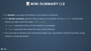 📝MINI-SUMMARY 1/2
loige
An iterator is an object that allows us to traverse a collection
The iterator protocol speciﬁes that an object is an iterator if it has a `next()` method that
returns an object with the shape `{done, value}`.
`done` (a boolean) tells us if the iteration is completed
`value` represents the value from the current iteration.
You can write an iterator as an anonymous object (e.g. returned by a factory function), using
classes or using generators.
51
 