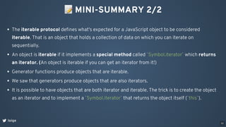 📝MINI-SUMMARY 2/2
loige
The iterable protocol deﬁnes what's expected for a JavaScript object to be considered
iterable. That is an object that holds a collection of data on which you can iterate on
sequentially.
An object is iterable if it implements a special method called `Symbol.iterator` which returns
an iterator. (An object is iterable if you can get an iterator from it!)
Generator functions produce objects that are iterable.
We saw that generators produce objects that are also iterators.
It is possible to have objects that are both iterator and iterable. The trick is to create the object
as an iterator and to implement a `Symbol.iterator` that returns the object itself (`this`).
52
 