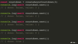 const countdown = createAsyncCountdown(3)
console.log(await countdown.next())
// { done: false, value: 3 }
console.log(await countdown.next())
// { done: false, value: 2 }
console.log(await countdown.next())
// { done: false, value: 1 }
console.log(await countdown.next())
// { done: false, value: 0 }
console.log(await countdown.next())
// { done: true } loige 57
 