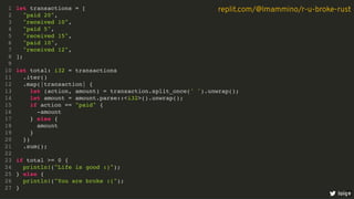 let transactions = [
"paid 20",
"received 10",
"paid 5",
"received 15",
"paid 10",
"received 12",
];
let total: i32 = transactions
.iter()
.map(|transaction| {
let (action, amount) = transaction.split_once(' ').unwrap();
let amount = amount.parse::<i32>().unwrap();
if action == "paid" {
-amount
} else {
amount
}
})
.sum();
if total >= 0 {
println!("Life is good :)");
} else {
println!("You are broke :(");
}
1
2
3
4
5
6
7
8
9
10
11
12
13
14
15
16
17
18
19
20
21
22
23
24
25
26
27
loige
replit.com/@lmammino/r-u-broke-rust
6
 