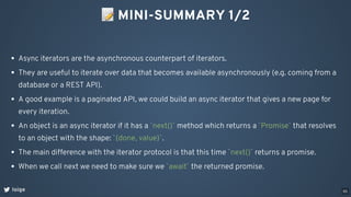 📝MINI-SUMMARY 1/2
loige
Async iterators are the asynchronous counterpart of iterators.
They are useful to iterate over data that becomes available asynchronously (e.g. coming from a
database or a REST API).
A good example is a paginated API, we could build an async iterator that gives a new page for
every iteration.
An object is an async iterator if it has a `next()` method which returns a `Promise` that resolves
to an object with the shape: `{done, value}`.
The main difference with the iterator protocol is that this time `next()` returns a promise.
When we call next we need to make sure we `await` the returned promise.
65
 