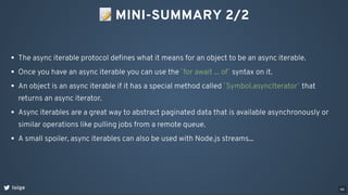 📝MINI-SUMMARY 2/2
loige
The async iterable protocol deﬁnes what it means for an object to be an async iterable.
Once you have an async iterable you can use the `for await ... of` syntax on it.
An object is an async iterable if it has a special method called `Symbol.asyncIterator` that
returns an async iterator.
Async iterables are a great way to abstract paginated data that is available asynchronously or
similar operations like pulling jobs from a remote queue.
A small spoiler, async iterables can also be used with Node.js streams...
66
 