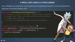 A REAL USE CASE & A CHALLENGE!
loige
Async Iterables are commonly used to abstract over paginated resources. Can you implement a
paginator for the Rick & Morty API?
function createCharactersPaginator () {
// return an async iterable object that produces
// pages with name of Rick and Morty characters
// taken from the API
// https://rickandmortyapi.com/api/character
}
// This is what we want to support 👇
const paginator = createCharactersPaginator()
for await (const page of paginator) {
console.log(page)
}
67
 