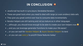 IN CONCLUSION 💥
loige
JavaScript has built-in sync/async iteratable/iterators
These are great tools when you need to deal with large (or even endless) data sets
They give you great control over how to consume data incrementally
Iterator helpers are still lacking and not as mature as in other languages
... although, you should know enough to be able to create your own helpers now 😜
... and you can leverage generator functions to make your life easier!
... or you can wait for & to land
Iterator Helpers Async Iterator Helpers
... or you can use to polyﬁll these features today!
core-js
68
 