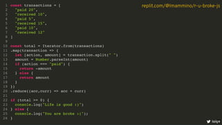 const transactions = [
"paid 20",
"received 10",
"paid 5",
"received 15",
"paid 10",
"received 12"
]
const total = Iterator.from(transactions)
.map(transaction => {
let [action, amount] = transaction.split(" ")
amount = Number.parseInt(amount)
if (action === "paid") {
return -amount
} else {
return amount
}
})
.reduce((acc,curr) => acc + curr)
if (total >= 0) {
console.log("Life is good :)")
} else {
console.log("You are broke :(");
}
1
2
3
4
5
6
7
8
9
10
11
12
13
14
15
16
17
18
19
20
21
22
23
24
25
26
const total = Iterator.from(transactions)
const transactions = [
1
"paid 20",
2
"received 10",
3
"paid 5",
4
"received 15",
5
"paid 10",
6
"received 12"
7
]
8
9
10
.map(transaction => {
11
let [action, amount] = transaction.split(" ")
12
amount = Number.parseInt(amount)
13
if (action === "paid") {
14
return -amount
15
} else {
16
return amount
17
}
18
})
19
.reduce((acc,curr) => acc + curr)
20
21
if (total >= 0) {
22
console.log("Life is good :)")
23
} else {
24
console.log("You are broke :(");
25
}
26
.map(transaction => {
const transactions = [
1
"paid 20",
2
"received 10",
3
"paid 5",
4
"received 15",
5
"paid 10",
6
"received 12"
7
]
8
9
const total = Iterator.from(transactions)
10
11
let [action, amount] = transaction.split(" ")
12
amount = Number.parseInt(amount)
13
if (action === "paid") {
14
return -amount
15
} else {
16
return amount
17
}
18
})
19
.reduce((acc,curr) => acc + curr)
20
21
if (total >= 0) {
22
console.log("Life is good :)")
23
} else {
24
console.log("You are broke :(");
25
}
26
.reduce((acc,curr) => acc + curr)
const transactions = [
1
"paid 20",
2
"received 10",
3
"paid 5",
4
"received 15",
5
"paid 10",
6
"received 12"
7
]
8
9
const total = Iterator.from(transactions)
10
.map(transaction => {
11
let [action, amount] = transaction.split(" ")
12
amount = Number.parseInt(amount)
13
if (action === "paid") {
14
return -amount
15
} else {
16
return amount
17
}
18
})
19
20
21
if (total >= 0) {
22
console.log("Life is good :)")
23
} else {
24
console.log("You are broke :(");
25
}
26
const transactions = [
"paid 20",
"received 10",
"paid 5",
"received 15",
"paid 10",
"received 12"
]
const total = Iterator.from(transactions)
.map(transaction => {
let [action, amount] = transaction.split(" ")
amount = Number.parseInt(amount)
if (action === "paid") {
return -amount
} else {
return amount
}
})
.reduce((acc,curr) => acc + curr)
if (total >= 0) {
console.log("Life is good :)")
} else {
console.log("You are broke :(");
}
1
2
3
4
5
6
7
8
9
10
11
12
13
14
15
16
17
18
19
20
21
22
23
24
25
26
loige
replit.com/@lmammino/r-u-broke-js
8
 