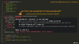 const transactions = [
"paid 20",
"received 10",
"paid 5",
"received 15",
"paid 10",
"received 12"
]
const total = Iterator.from(transactions)
.map(transaction => {
let [action, amount] = transaction.split(" ")
amount = Number.parseInt(amount)
if (action === "paid") {
return -amount
} else {
return amount
}
})
.reduce((acc,curr) => acc + curr)
if (total >= 0) {
console.log("Life is good :)")
} else {
console.log("You are broke :(");
}
1
2
3
4
5
6
7
8
9
10
11
12
13
14
15
16
17
18
19
20
21
22
23
24
25
26
loige
replit.com/@lmammino/r-u-broke-js
This is not JavaScript, it's FutureJavaScript™
github.com/tc39/proposal-iterator-helpers
9
 