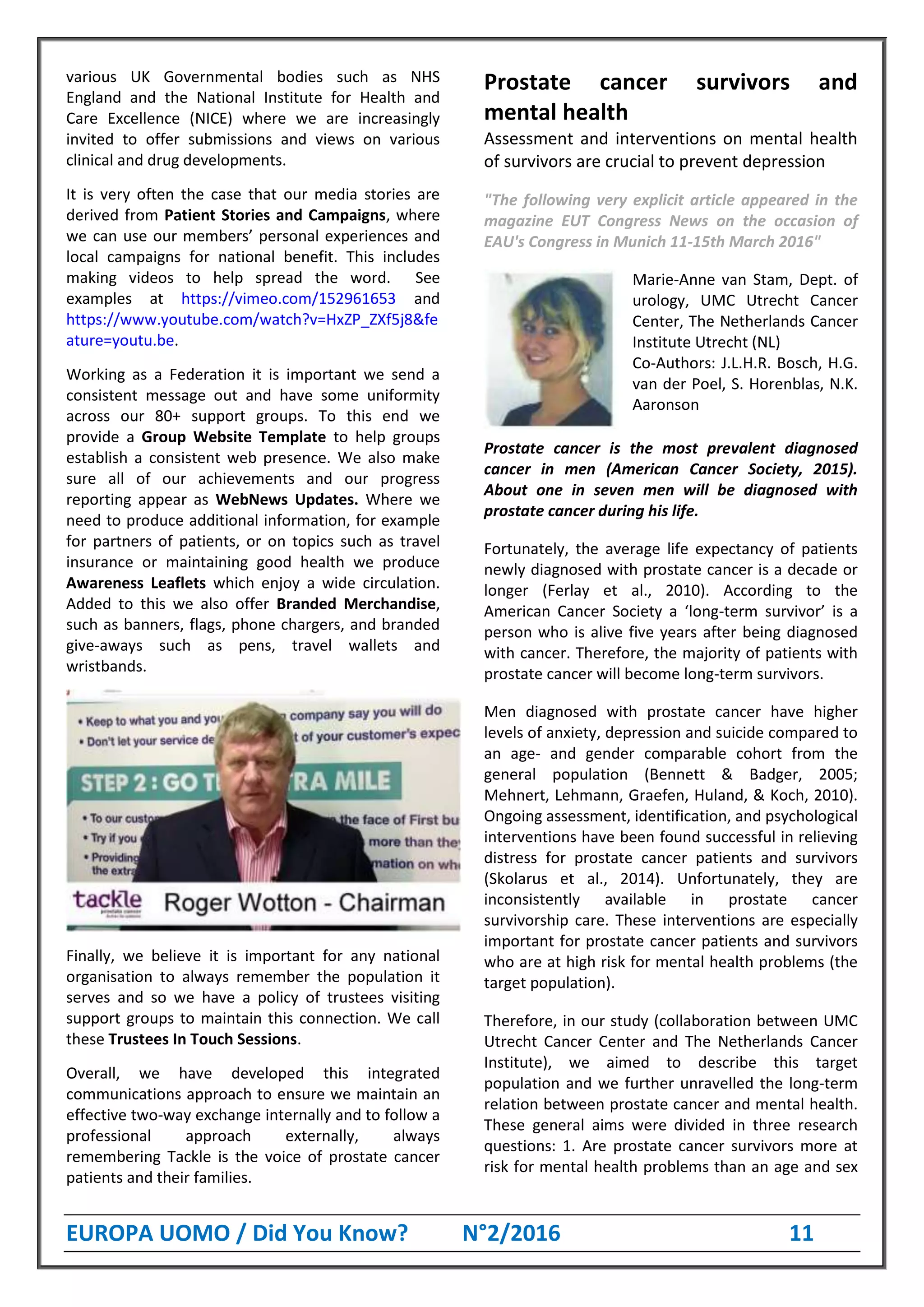 EUROPA UOMO / Did You Know? N°2/2016 11
various UK Governmental bodies such as NHS
England and the National Institute for Health and
Care Excellence (NICE) where we are increasingly
invited to offer submissions and views on various
clinical and drug developments.
It is very often the case that our media stories are
derived from Patient Stories and Campaigns, where
we can use our members’ personal experiences and
local campaigns for national benefit. This includes
making videos to help spread the word. See
examples at https://vimeo.com/152961653 and
https://www.youtube.com/watch?v=HxZP_ZXf5j8&fe
ature=youtu.be.
Working as a Federation it is important we send a
consistent message out and have some uniformity
across our 80+ support groups. To this end we
provide a Group Website Template to help groups
establish a consistent web presence. We also make
sure all of our achievements and our progress
reporting appear as WebNews Updates. Where we
need to produce additional information, for example
for partners of patients, or on topics such as travel
insurance or maintaining good health we produce
Awareness Leaflets which enjoy a wide circulation.
Added to this we also offer Branded Merchandise,
such as banners, flags, phone chargers, and branded
give-aways such as pens, travel wallets and
wristbands.
Finally, we believe it is important for any national
organisation to always remember the population it
serves and so we have a policy of trustees visiting
support groups to maintain this connection. We call
these Trustees In Touch Sessions.
Overall, we have developed this integrated
communications approach to ensure we maintain an
effective two-way exchange internally and to follow a
professional approach externally, always
remembering Tackle is the voice of prostate cancer
patients and their families.
Prostate cancer survivors and
mental health
Assessment and interventions on mental health
of survivors are crucial to prevent depression
"The following very explicit article appeared in the
magazine EUT Congress News on the occasion of
EAU's Congress in Munich 11-15th March 2016"
Marie-Anne van Stam, Dept. of
urology, UMC Utrecht Cancer
Center, The Netherlands Cancer
Institute Utrecht (NL)
Co-Authors: J.L.H.R. Bosch, H.G.
van der Poel, S. Horenblas, N.K.
Aaronson
Prostate cancer is the most prevalent diagnosed
cancer in men (American Cancer Society, 2015).
About one in seven men will be diagnosed with
prostate cancer during his life.
Fortunately, the average life expectancy of patients
newly diagnosed with prostate cancer is a decade or
longer (Ferlay et al., 2010). According to the
American Cancer Society a ‘long-term survivor’ is a
person who is alive five years after being diagnosed
with cancer. Therefore, the majority of patients with
prostate cancer will become long-term survivors.
Men diagnosed with prostate cancer have higher
levels of anxiety, depression and suicide compared to
an age- and gender comparable cohort from the
general population (Bennett & Badger, 2005;
Mehnert, Lehmann, Graefen, Huland, & Koch, 2010).
Ongoing assessment, identification, and psychological
interventions have been found successful in relieving
distress for prostate cancer patients and survivors
(Skolarus et al., 2014). Unfortunately, they are
inconsistently available in prostate cancer
survivorship care. These interventions are especially
important for prostate cancer patients and survivors
who are at high risk for mental health problems (the
target population).
Therefore, in our study (collaboration between UMC
Utrecht Cancer Center and The Netherlands Cancer
Institute), we aimed to describe this target
population and we further unravelled the long-term
relation between prostate cancer and mental health.
These general aims were divided in three research
questions: 1. Are prostate cancer survivors more at
risk for mental health problems than an age and sex
 