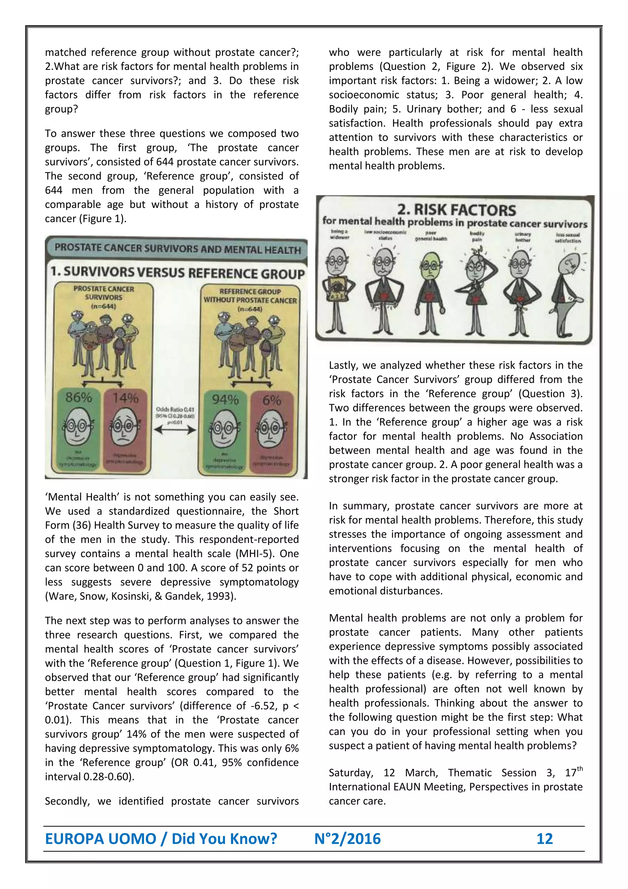 EUROPA UOMO / Did You Know? N°2/2016 12
matched reference group without prostate cancer?;
2.What are risk factors for mental health problems in
prostate cancer survivors?; and 3. Do these risk
factors differ from risk factors in the reference
group?
To answer these three questions we composed two
groups. The first group, ‘The prostate cancer
survivors’, consisted of 644 prostate cancer survivors.
The second group, ‘Reference group’, consisted of
644 men from the general population with a
comparable age but without a history of prostate
cancer (Figure 1).
‘Mental Health’ is not something you can easily see.
We used a standardized questionnaire, the Short
Form (36) Health Survey to measure the quality of life
of the men in the study. This respondent-reported
survey contains a mental health scale (MHI-5). One
can score between 0 and 100. A score of 52 points or
less suggests severe depressive symptomatology
(Ware, Snow, Kosinski, & Gandek, 1993).
The next step was to perform analyses to answer the
three research questions. First, we compared the
mental health scores of ‘Prostate cancer survivors’
with the ‘Reference group’ (Question 1, Figure 1). We
observed that our ‘Reference group’ had significantly
better mental health scores compared to the
‘Prostate Cancer survivors’ (difference of -6.52, p <
0.01). This means that in the ‘Prostate cancer
survivors group’ 14% of the men were suspected of
having depressive symptomatology. This was only 6%
in the ‘Reference group’ (OR 0.41, 95% confidence
interval 0.28-0.60).
Secondly, we identified prostate cancer survivors
who were particularly at risk for mental health
problems (Question 2, Figure 2). We observed six
important risk factors: 1. Being a widower; 2. A low
socioeconomic status; 3. Poor general health; 4.
Bodily pain; 5. Urinary bother; and 6 - less sexual
satisfaction. Health professionals should pay extra
attention to survivors with these characteristics or
health problems. These men are at risk to develop
mental health problems.
Lastly, we analyzed whether these risk factors in the
‘Prostate Cancer Survivors’ group differed from the
risk factors in the ‘Reference group’ (Question 3).
Two differences between the groups were observed.
1. In the ‘Reference group’ a higher age was a risk
factor for mental health problems. No Association
between mental health and age was found in the
prostate cancer group. 2. A poor general health was a
stronger risk factor in the prostate cancer group.
In summary, prostate cancer survivors are more at
risk for mental health problems. Therefore, this study
stresses the importance of ongoing assessment and
interventions focusing on the mental health of
prostate cancer survivors especially for men who
have to cope with additional physical, economic and
emotional disturbances.
Mental health problems are not only a problem for
prostate cancer patients. Many other patients
experience depressive symptoms possibly associated
with the effects of a disease. However, possibilities to
help these patients (e.g. by referring to a mental
health professional) are often not well known by
health professionals. Thinking about the answer to
the following question might be the first step: What
can you do in your professional setting when you
suspect a patient of having mental health problems?
Saturday, 12 March, Thematic Session 3, 17th
International EAUN Meeting, Perspectives in prostate
cancer care.
 