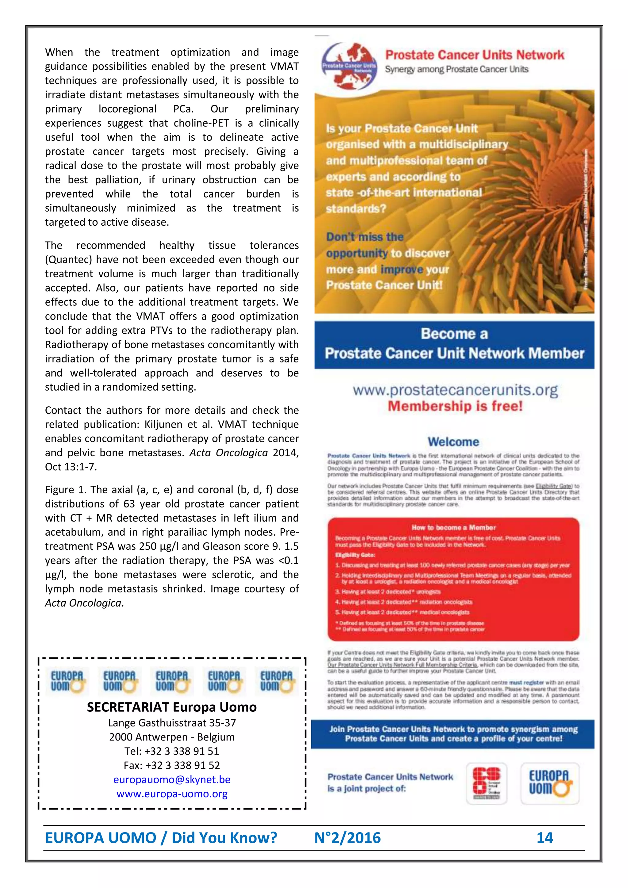 EUROPA UOMO / Did You Know? N°2/2016 14
When the treatment optimization and image
guidance possibilities enabled by the present VMAT
techniques are professionally used, it is possible to
irradiate distant metastases simultaneously with the
primary locoregional PCa. Our preliminary
experiences suggest that choline-PET is a clinically
useful tool when the aim is to delineate active
prostate cancer targets most precisely. Giving a
radical dose to the prostate will most probably give
the best palliation, if urinary obstruction can be
prevented while the total cancer burden is
simultaneously minimized as the treatment is
targeted to active disease.
The recommended healthy tissue tolerances
(Quantec) have not been exceeded even though our
treatment volume is much larger than traditionally
accepted. Also, our patients have reported no side
effects due to the additional treatment targets. We
conclude that the VMAT offers a good optimization
tool for adding extra PTVs to the radiotherapy plan.
Radiotherapy of bone metastases concomitantly with
irradiation of the primary prostate tumor is a safe
and well-tolerated approach and deserves to be
studied in a randomized setting.
Contact the authors for more details and check the
related publication: Kiljunen et al. VMAT technique
enables concomitant radiotherapy of prostate cancer
and pelvic bone metastases. Acta Oncologica 2014,
Oct 13:1-7.
Figure 1. The axial (a, c, e) and coronal (b, d, f) dose
distributions of 63 year old prostate cancer patient
with CT + MR detected metastases in left ilium and
acetabulum, and in right parailiac lymph nodes. Pre-
treatment PSA was 250 μg/l and Gleason score 9. 1.5
years after the radiation therapy, the PSA was <0.1
μg/l, the bone metastases were sclerotic, and the
lymph node metastasis shrinked. Image courtesy of
Acta Oncologica.
SECRETARIAT Europa Uomo
Lange Gasthuisstraat 35-37
2000 Antwerpen - Belgium
Tel: +32 3 338 91 51
Fax: +32 3 338 91 52
europauomo@skynet.be
www.europa-uomo.org
 