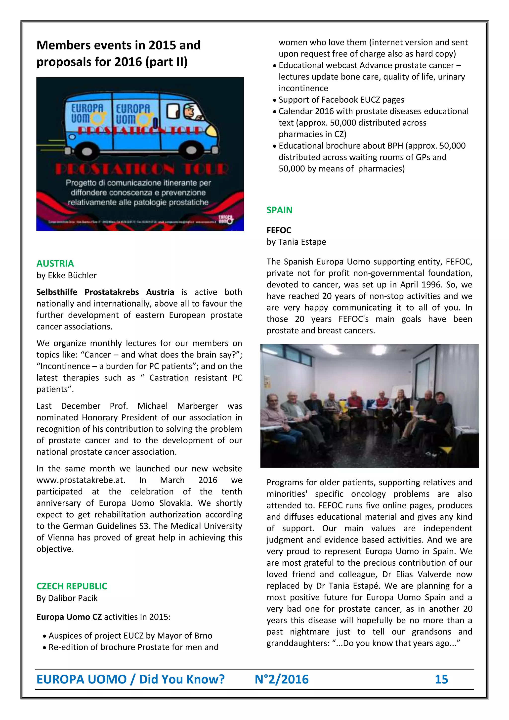 EUROPA UOMO / Did You Know? N°2/2016 15
Members events in 2015 and
proposals for 2016 (part II)
AUSTRIA
by Ekke Büchler
Selbsthilfe Prostatakrebs Austria is active both
nationally and internationally, above all to favour the
further development of eastern European prostate
cancer associations.
We organize monthly lectures for our members on
topics like: “Cancer – and what does the brain say?”;
“Incontinence – a burden for PC patients”; and on the
latest therapies such as “ Castration resistant PC
patients”.
Last December Prof. Michael Marberger was
nominated Honorary President of our association in
recognition of his contribution to solving the problem
of prostate cancer and to the development of our
national prostate cancer association.
In the same month we launched our new website
www.prostatakrebe.at. In March 2016 we
participated at the celebration of the tenth
anniversary of Europa Uomo Slovakia. We shortly
expect to get rehabilitation authorization according
to the German Guidelines S3. The Medical University
of Vienna has proved of great help in achieving this
objective.
CZECH REPUBLIC
By Dalibor Pacik
Europa Uomo CZ activities in 2015:
 Auspices of project EUCZ by Mayor of Brno
 Re-edition of brochure Prostate for men and
women who love them (internet version and sent
upon request free of charge also as hard copy)
 Educational webcast Advance prostate cancer –
lectures update bone care, quality of life, urinary
incontinence
 Support of Facebook EUCZ pages
 Calendar 2016 with prostate diseases educational
text (approx. 50,000 distributed across
pharmacies in CZ)
 Educational brochure about BPH (approx. 50,000
distributed across waiting rooms of GPs and
50,000 by means of pharmacies)
SPAIN
FEFOC
by Tania Estape
The Spanish Europa Uomo supporting entity, FEFOC,
private not for profit non-governmental foundation,
devoted to cancer, was set up in April 1996. So, we
have reached 20 years of non-stop activities and we
are very happy communicating it to all of you. In
those 20 years FEFOC's main goals have been
prostate and breast cancers.
Programs for older patients, supporting relatives and
minorities' specific oncology problems are also
attended to. FEFOC runs five online pages, produces
and diffuses educational material and gives any kind
of support. Our main values are independent
judgment and evidence based activities. And we are
very proud to represent Europa Uomo in Spain. We
are most grateful to the precious contribution of our
loved friend and colleague, Dr Elias Valverde now
replaced by Dr Tania Estapé. We are planning for a
most positive future for Europa Uomo Spain and a
very bad one for prostate cancer, as in another 20
years this disease will hopefully be no more than a
past nightmare just to tell our grandsons and
granddaughters: “...Do you know that years ago...”
 