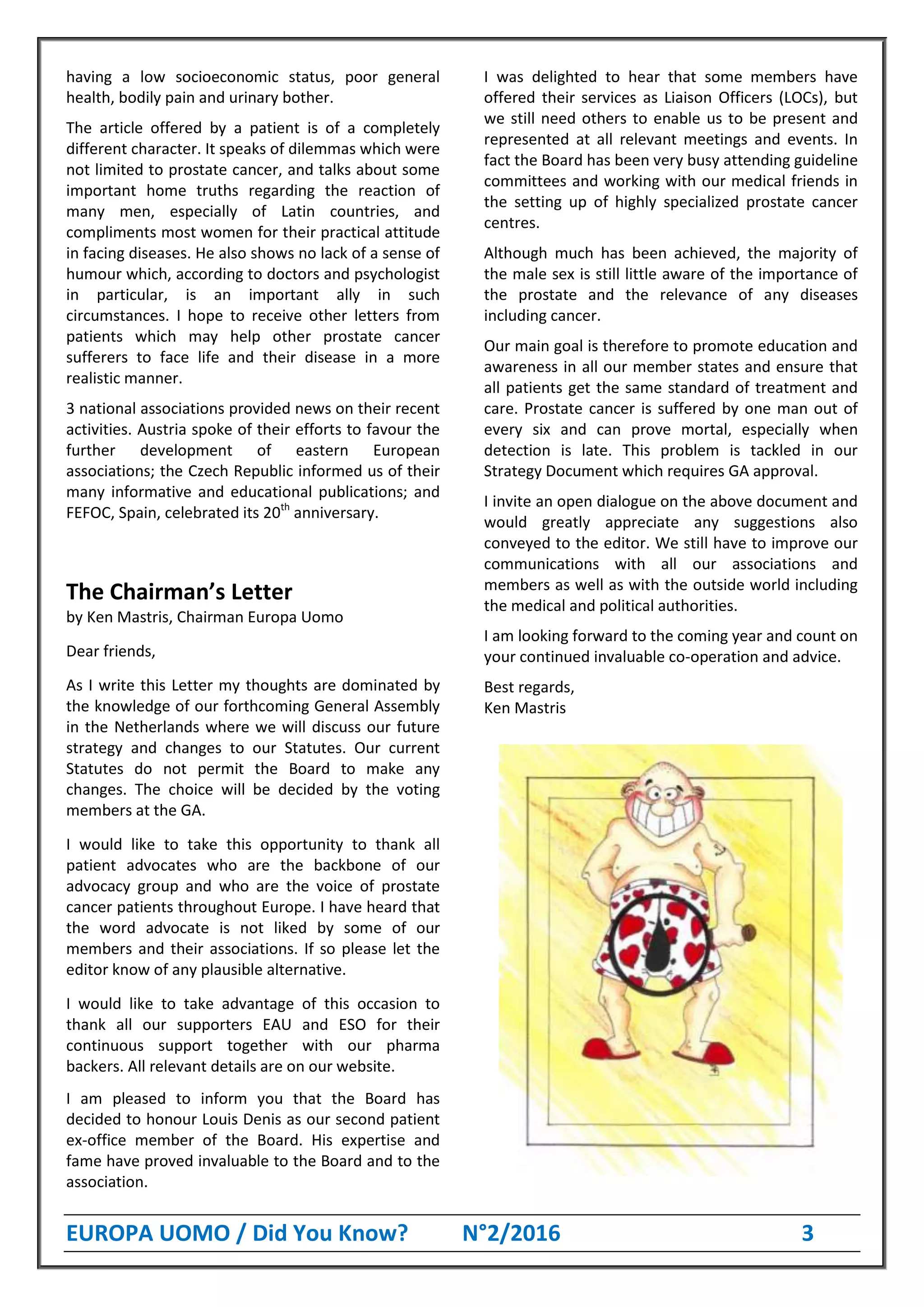 EUROPA UOMO / Did You Know? N°2/2016 3
having a low socioeconomic status, poor general
health, bodily pain and urinary bother.
The article offered by a patient is of a completely
different character. It speaks of dilemmas which were
not limited to prostate cancer, and talks about some
important home truths regarding the reaction of
many men, especially of Latin countries, and
compliments most women for their practical attitude
in facing diseases. He also shows no lack of a sense of
humour which, according to doctors and psychologist
in particular, is an important ally in such
circumstances. I hope to receive other letters from
patients which may help other prostate cancer
sufferers to face life and their disease in a more
realistic manner.
3 national associations provided news on their recent
activities. Austria spoke of their efforts to favour the
further development of eastern European
associations; the Czech Republic informed us of their
many informative and educational publications; and
FEFOC, Spain, celebrated its 20th
anniversary.
The Chairman’s Letter
by Ken Mastris, Chairman Europa Uomo
Dear friends,
As I write this Letter my thoughts are dominated by
the knowledge of our forthcoming General Assembly
in the Netherlands where we will discuss our future
strategy and changes to our Statutes. Our current
Statutes do not permit the Board to make any
changes. The choice will be decided by the voting
members at the GA.
I would like to take this opportunity to thank all
patient advocates who are the backbone of our
advocacy group and who are the voice of prostate
cancer patients throughout Europe. I have heard that
the word advocate is not liked by some of our
members and their associations. If so please let the
editor know of any plausible alternative.
I would like to take advantage of this occasion to
thank all our supporters EAU and ESO for their
continuous support together with our pharma
backers. All relevant details are on our website.
I am pleased to inform you that the Board has
decided to honour Louis Denis as our second patient
ex-office member of the Board. His expertise and
fame have proved invaluable to the Board and to the
association.
I was delighted to hear that some members have
offered their services as Liaison Officers (LOCs), but
we still need others to enable us to be present and
represented at all relevant meetings and events. In
fact the Board has been very busy attending guideline
committees and working with our medical friends in
the setting up of highly specialized prostate cancer
centres.
Although much has been achieved, the majority of
the male sex is still little aware of the importance of
the prostate and the relevance of any diseases
including cancer.
Our main goal is therefore to promote education and
awareness in all our member states and ensure that
all patients get the same standard of treatment and
care. Prostate cancer is suffered by one man out of
every six and can prove mortal, especially when
detection is late. This problem is tackled in our
Strategy Document which requires GA approval.
I invite an open dialogue on the above document and
would greatly appreciate any suggestions also
conveyed to the editor. We still have to improve our
communications with all our associations and
members as well as with the outside world including
the medical and political authorities.
I am looking forward to the coming year and count on
your continued invaluable co-operation and advice.
Best regards,
Ken Mastris
 