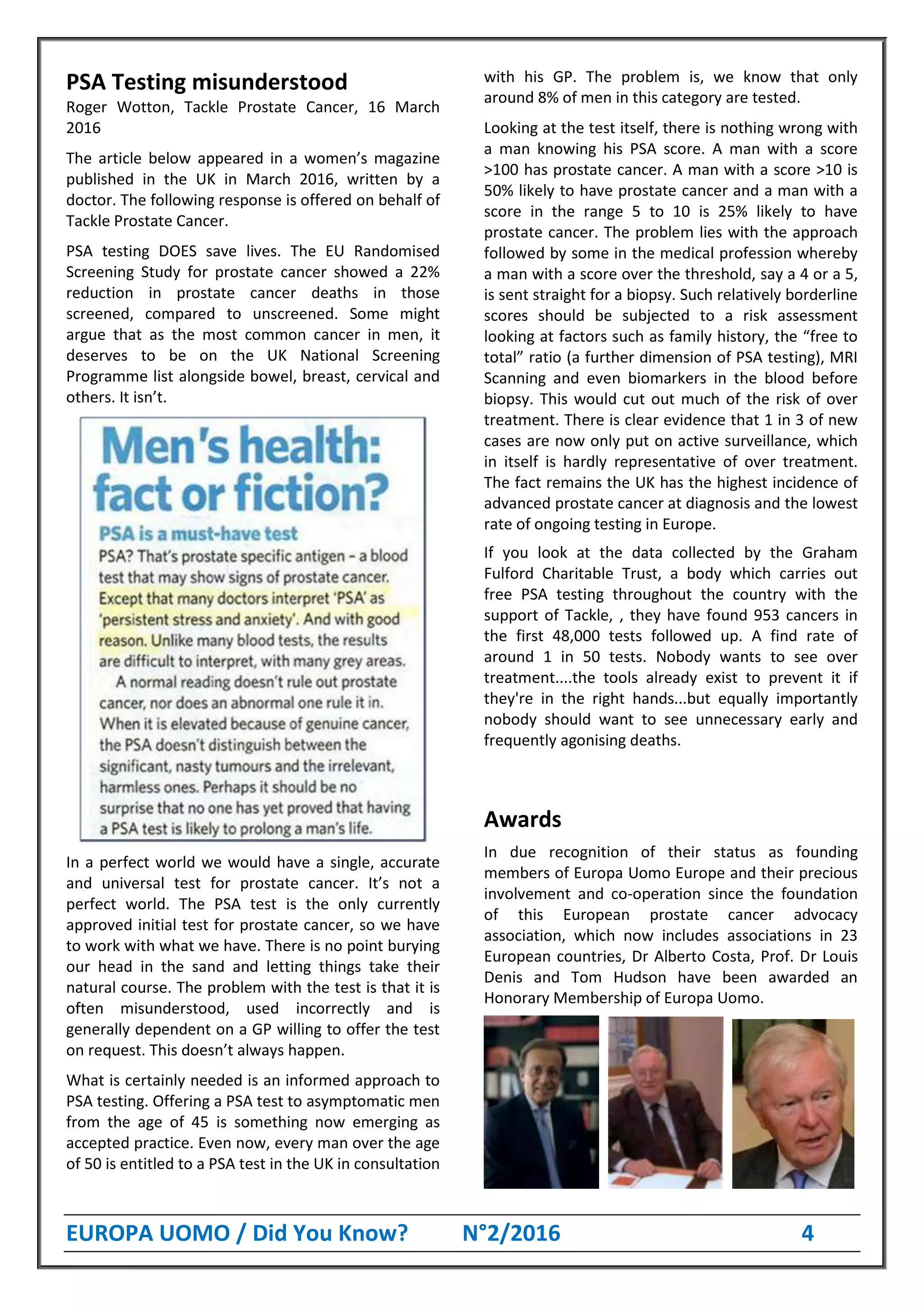 EUROPA UOMO / Did You Know? N°2/2016 4
PSA Testing misunderstood
Roger Wotton, Tackle Prostate Cancer, 16 March
2016
The article below appeared in a women’s magazine
published in the UK in March 2016, written by a
doctor. The following response is offered on behalf of
Tackle Prostate Cancer.
PSA testing DOES save lives. The EU Randomised
Screening Study for prostate cancer showed a 22%
reduction in prostate cancer deaths in those
screened, compared to unscreened. Some might
argue that as the most common cancer in men, it
deserves to be on the UK National Screening
Programme list alongside bowel, breast, cervical and
others. It isn’t.
In a perfect world we would have a single, accurate
and universal test for prostate cancer. It’s not a
perfect world. The PSA test is the only currently
approved initial test for prostate cancer, so we have
to work with what we have. There is no point burying
our head in the sand and letting things take their
natural course. The problem with the test is that it is
often misunderstood, used incorrectly and is
generally dependent on a GP willing to offer the test
on request. This doesn’t always happen.
What is certainly needed is an informed approach to
PSA testing. Offering a PSA test to asymptomatic men
from the age of 45 is something now emerging as
accepted practice. Even now, every man over the age
of 50 is entitled to a PSA test in the UK in consultation
with his GP. The problem is, we know that only
around 8% of men in this category are tested.
Looking at the test itself, there is nothing wrong with
a man knowing his PSA score. A man with a score
>100 has prostate cancer. A man with a score >10 is
50% likely to have prostate cancer and a man with a
score in the range 5 to 10 is 25% likely to have
prostate cancer. The problem lies with the approach
followed by some in the medical profession whereby
a man with a score over the threshold, say a 4 or a 5,
is sent straight for a biopsy. Such relatively borderline
scores should be subjected to a risk assessment
looking at factors such as family history, the “free to
total” ratio (a further dimension of PSA testing), MRI
Scanning and even biomarkers in the blood before
biopsy. This would cut out much of the risk of over
treatment. There is clear evidence that 1 in 3 of new
cases are now only put on active surveillance, which
in itself is hardly representative of over treatment.
The fact remains the UK has the highest incidence of
advanced prostate cancer at diagnosis and the lowest
rate of ongoing testing in Europe.
If you look at the data collected by the Graham
Fulford Charitable Trust, a body which carries out
free PSA testing throughout the country with the
support of Tackle, , they have found 953 cancers in
the first 48,000 tests followed up. A find rate of
around 1 in 50 tests. Nobody wants to see over
treatment....the tools already exist to prevent it if
they're in the right hands...but equally importantly
nobody should want to see unnecessary early and
frequently agonising deaths.
Awards
In due recognition of their status as founding
members of Europa Uomo Europe and their precious
involvement and co-operation since the foundation
of this European prostate cancer advocacy
association, which now includes associations in 23
European countries, Dr Alberto Costa, Prof. Dr Louis
Denis and Tom Hudson have been awarded an
Honorary Membership of Europa Uomo.
 