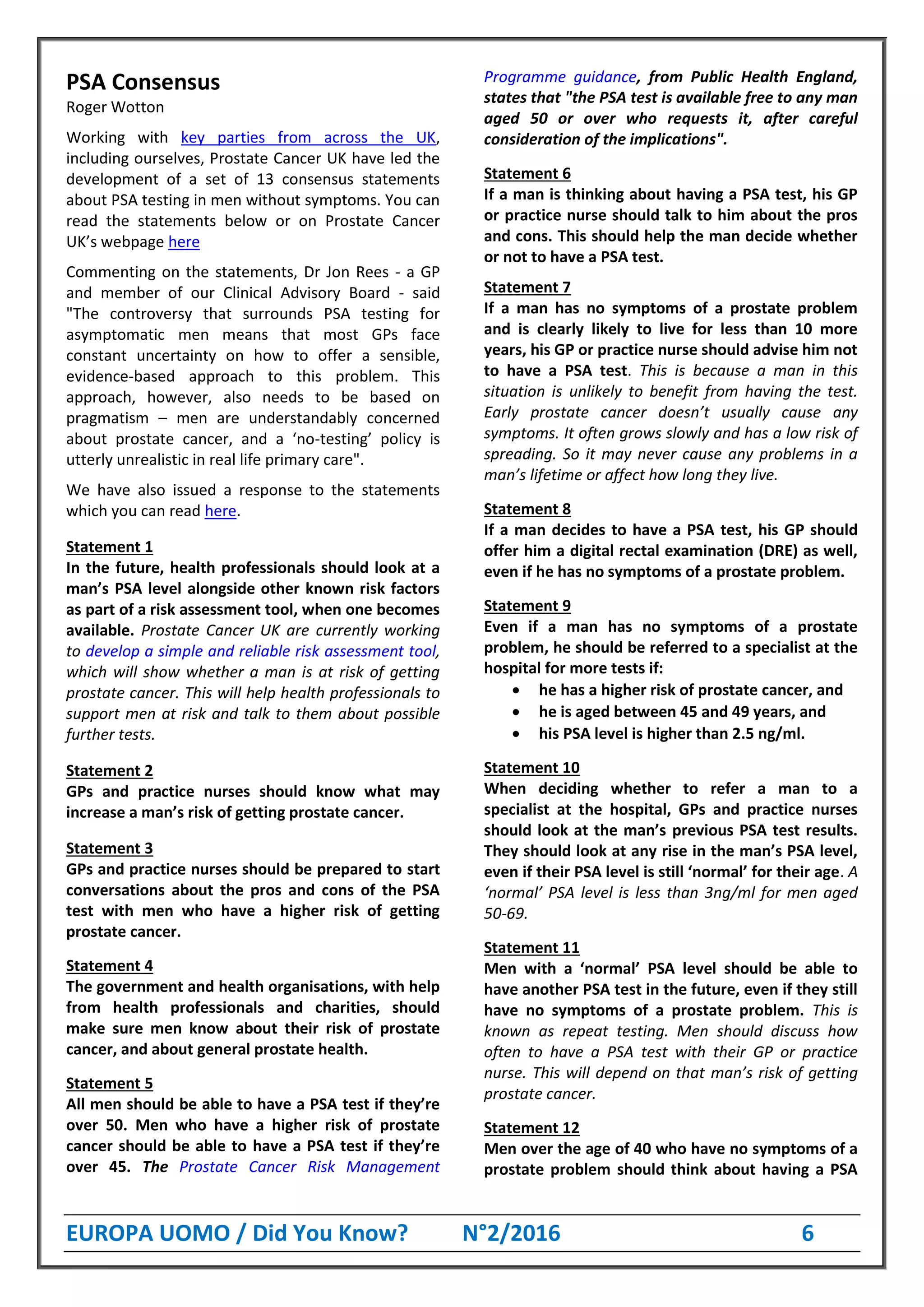 EUROPA UOMO / Did You Know? N°2/2016 6
PSA Consensus
Roger Wotton
Working with key parties from across the UK,
including ourselves, Prostate Cancer UK have led the
development of a set of 13 consensus statements
about PSA testing in men without symptoms. You can
read the statements below or on Prostate Cancer
UK’s webpage here
Commenting on the statements, Dr Jon Rees - a GP
and member of our Clinical Advisory Board - said
"The controversy that surrounds PSA testing for
asymptomatic men means that most GPs face
constant uncertainty on how to offer a sensible,
evidence-based approach to this problem. This
approach, however, also needs to be based on
pragmatism – men are understandably concerned
about prostate cancer, and a ‘no-testing’ policy is
utterly unrealistic in real life primary care".
We have also issued a response to the statements
which you can read here.
Statement 1
In the future, health professionals should look at a
man’s PSA level alongside other known risk factors
as part of a risk assessment tool, when one becomes
available. Prostate Cancer UK are currently working
to develop a simple and reliable risk assessment tool,
which will show whether a man is at risk of getting
prostate cancer. This will help health professionals to
support men at risk and talk to them about possible
further tests.
Statement 2
GPs and practice nurses should know what may
increase a man’s risk of getting prostate cancer.
Statement 3
GPs and practice nurses should be prepared to start
conversations about the pros and cons of the PSA
test with men who have a higher risk of getting
prostate cancer.
Statement 4
The government and health organisations, with help
from health professionals and charities, should
make sure men know about their risk of prostate
cancer, and about general prostate health.
Statement 5
All men should be able to have a PSA test if they’re
over 50. Men who have a higher risk of prostate
cancer should be able to have a PSA test if they’re
over 45. The Prostate Cancer Risk Management
Programme guidance, from Public Health England,
states that "the PSA test is available free to any man
aged 50 or over who requests it, after careful
consideration of the implications".
Statement 6
If a man is thinking about having a PSA test, his GP
or practice nurse should talk to him about the pros
and cons. This should help the man decide whether
or not to have a PSA test.
Statement 7
If a man has no symptoms of a prostate problem
and is clearly likely to live for less than 10 more
years, his GP or practice nurse should advise him not
to have a PSA test. This is because a man in this
situation is unlikely to benefit from having the test.
Early prostate cancer doesn’t usually cause any
symptoms. It often grows slowly and has a low risk of
spreading. So it may never cause any problems in a
man’s lifetime or affect how long they live.
Statement 8
If a man decides to have a PSA test, his GP should
offer him a digital rectal examination (DRE) as well,
even if he has no symptoms of a prostate problem.
Statement 9
Even if a man has no symptoms of a prostate
problem, he should be referred to a specialist at the
hospital for more tests if:
 he has a higher risk of prostate cancer, and
 he is aged between 45 and 49 years, and
 his PSA level is higher than 2.5 ng/ml.
Statement 10
When deciding whether to refer a man to a
specialist at the hospital, GPs and practice nurses
should look at the man’s previous PSA test results.
They should look at any rise in the man’s PSA level,
even if their PSA level is still ‘normal’ for their age. A
‘normal’ PSA level is less than 3ng/ml for men aged
50-69.
Statement 11
Men with a ‘normal’ PSA level should be able to
have another PSA test in the future, even if they still
have no symptoms of a prostate problem. This is
known as repeat testing. Men should discuss how
often to have a PSA test with their GP or practice
nurse. This will depend on that man’s risk of getting
prostate cancer.
Statement 12
Men over the age of 40 who have no symptoms of a
prostate problem should think about having a PSA
 