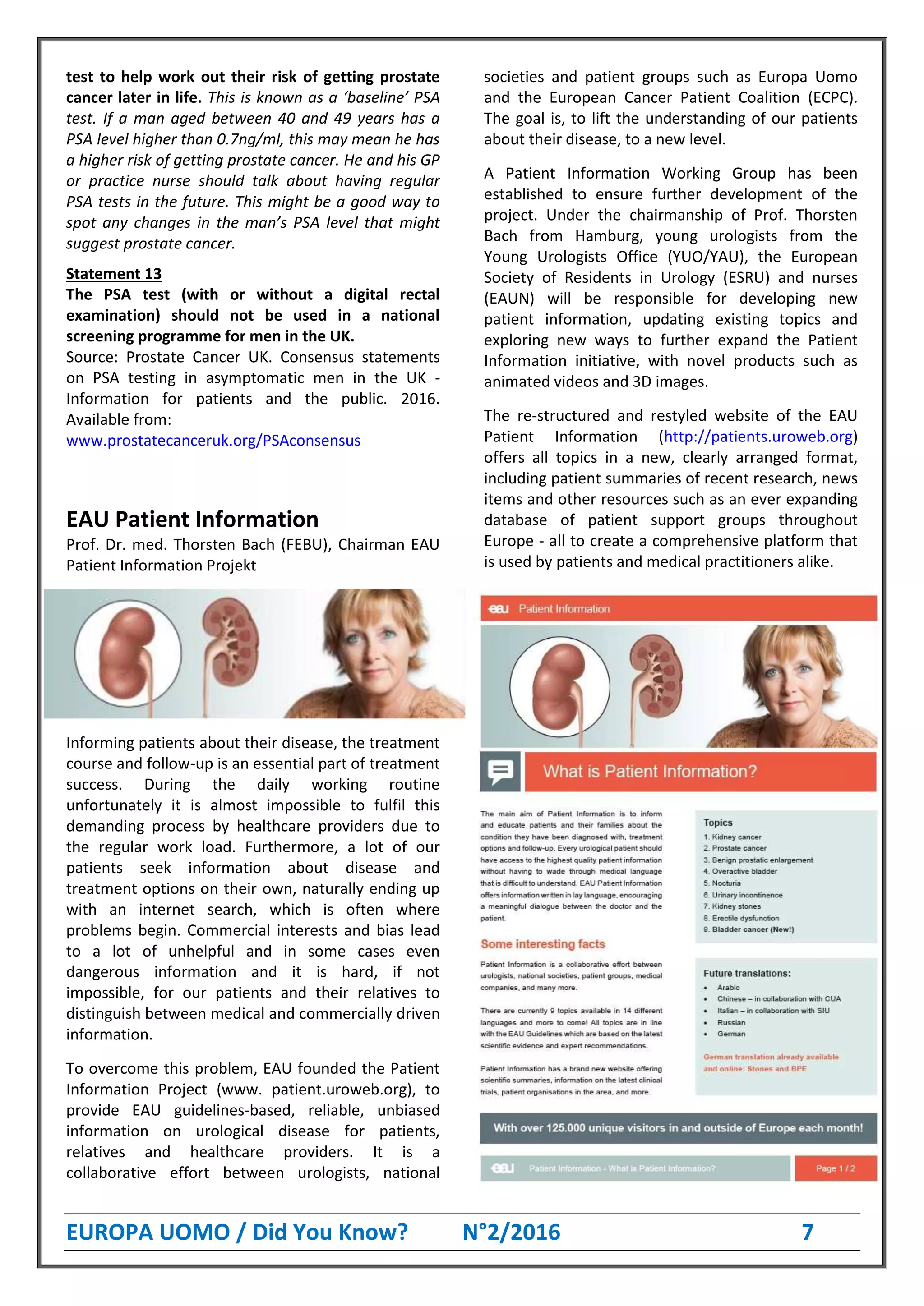 EUROPA UOMO / Did You Know? N°2/2016 7
test to help work out their risk of getting prostate
cancer later in life. This is known as a ‘baseline’ PSA
test. If a man aged between 40 and 49 years has a
PSA level higher than 0.7ng/ml, this may mean he has
a higher risk of getting prostate cancer. He and his GP
or practice nurse should talk about having regular
PSA tests in the future. This might be a good way to
spot any changes in the man’s PSA level that might
suggest prostate cancer.
Statement 13
The PSA test (with or without a digital rectal
examination) should not be used in a national
screening programme for men in the UK.
Source: Prostate Cancer UK. Consensus statements
on PSA testing in asymptomatic men in the UK -
Information for patients and the public. 2016.
Available from:
www.prostatecanceruk.org/PSAconsensus
EAU Patient Information
Prof. Dr. med. Thorsten Bach (FEBU), Chairman EAU
Patient Information Projekt
Informing patients about their disease, the treatment
course and follow-up is an essential part of treatment
success. During the daily working routine
unfortunately it is almost impossible to fulfil this
demanding process by healthcare providers due to
the regular work load. Furthermore, a lot of our
patients seek information about disease and
treatment options on their own, naturally ending up
with an internet search, which is often where
problems begin. Commercial interests and bias lead
to a lot of unhelpful and in some cases even
dangerous information and it is hard, if not
impossible, for our patients and their relatives to
distinguish between medical and commercially driven
information.
To overcome this problem, EAU founded the Patient
Information Project (www. patient.uroweb.org), to
provide EAU guidelines-based, reliable, unbiased
information on urological disease for patients,
relatives and healthcare providers. It is a
collaborative effort between urologists, national
societies and patient groups such as Europa Uomo
and the European Cancer Patient Coalition (ECPC).
The goal is, to lift the understanding of our patients
about their disease, to a new level.
A Patient Information Working Group has been
established to ensure further development of the
project. Under the chairmanship of Prof. Thorsten
Bach from Hamburg, young urologists from the
Young Urologists Office (YUO/YAU), the European
Society of Residents in Urology (ESRU) and nurses
(EAUN) will be responsible for developing new
patient information, updating existing topics and
exploring new ways to further expand the Patient
Information initiative, with novel products such as
animated videos and 3D images.
The re-structured and restyled website of the EAU
Patient Information (http://patients.uroweb.org)
offers all topics in a new, clearly arranged format,
including patient summaries of recent research, news
items and other resources such as an ever expanding
database of patient support groups throughout
Europe - all to create a comprehensive platform that
is used by patients and medical practitioners alike.
 