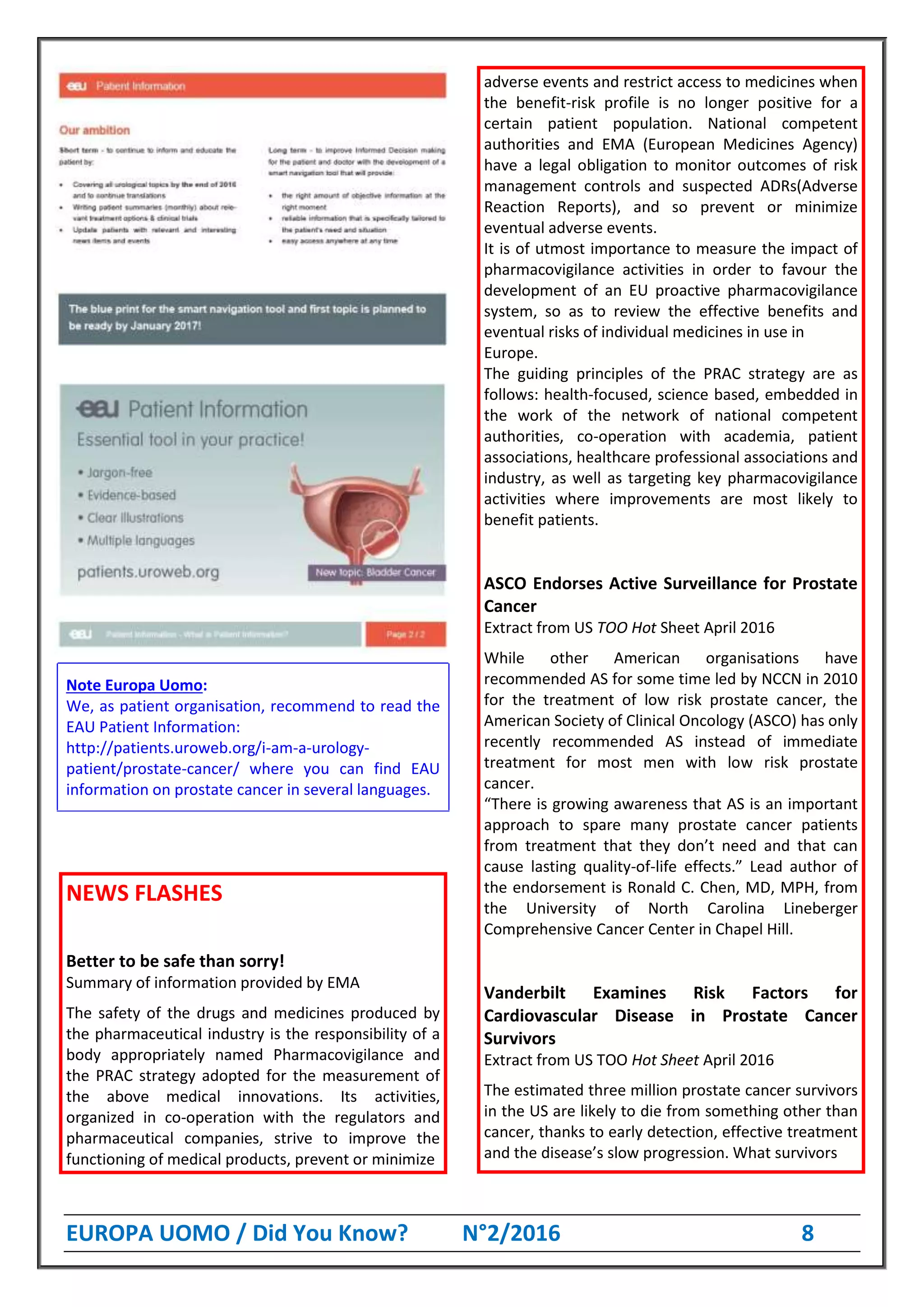 EUROPA UOMO / Did You Know? N°2/2016 8
Note Europa Uomo:
We, as patient organisation, recommend to read the
EAU Patient Information:
http://patients.uroweb.org/i-am-a-urology-
patient/prostate-cancer/ where you can find EAU
information on prostate cancer in several languages.
NEWS FLASHES
Better to be safe than sorry!
Summary of information provided by EMA
The safety of the drugs and medicines produced by
the pharmaceutical industry is the responsibility of a
body appropriately named Pharmacovigilance and
the PRAC strategy adopted for the measurement of
the above medical innovations. Its activities,
organized in co-operation with the regulators and
pharmaceutical companies, strive to improve the
functioning of medical products, prevent or minimize
adverse events and restrict access to medicines when
the benefit-risk profile is no longer positive for a
certain patient population. National competent
authorities and EMA (European Medicines Agency)
have a legal obligation to monitor outcomes of risk
management controls and suspected ADRs(Adverse
Reaction Reports), and so prevent or minimize
eventual adverse events.
It is of utmost importance to measure the impact of
pharmacovigilance activities in order to favour the
development of an EU proactive pharmacovigilance
system, so as to review the effective benefits and
eventual risks of individual medicines in use in
Europe.
The guiding principles of the PRAC strategy are as
follows: health-focused, science based, embedded in
the work of the network of national competent
authorities, co-operation with academia, patient
associations, healthcare professional associations and
industry, as well as targeting key pharmacovigilance
activities where improvements are most likely to
benefit patients.
ASCO Endorses Active Surveillance for Prostate
Cancer
Extract from US TOO Hot Sheet April 2016
While other American organisations have
recommended AS for some time led by NCCN in 2010
for the treatment of low risk prostate cancer, the
American Society of Clinical Oncology (ASCO) has only
recently recommended AS instead of immediate
treatment for most men with low risk prostate
cancer.
“There is growing awareness that AS is an important
approach to spare many prostate cancer patients
from treatment that they don’t need and that can
cause lasting quality-of-life effects.” Lead author of
the endorsement is Ronald C. Chen, MD, MPH, from
the University of North Carolina Lineberger
Comprehensive Cancer Center in Chapel Hill.
Vanderbilt Examines Risk Factors for
Cardiovascular Disease in Prostate Cancer
Survivors
Extract from US TOO Hot Sheet April 2016
The estimated three million prostate cancer survivors
in the US are likely to die from something other than
cancer, thanks to early detection, effective treatment
and the disease’s slow progression. What survivors
 