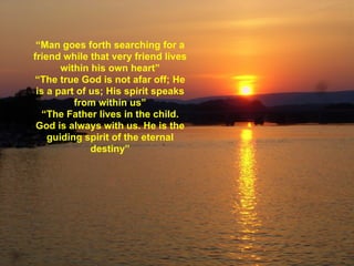 “ Man goes forth searching for a friend while that very friend lives within his own heart” “The true God is not afar off; He is a part of us; His spirit speaks from within us” “The Father lives in the child. God is always with us. He is the guiding spirit of the eternal destiny” 