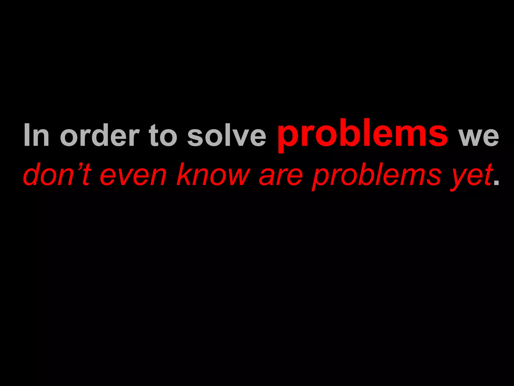 In order to solve  problems  we  don’t even know are problems yet . 