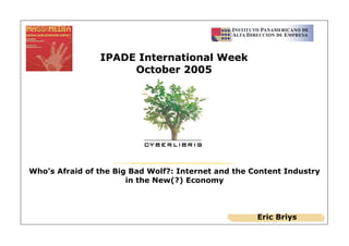 IPADE International Week
                     October 2005




Who’s Afraid of the Big Bad Wolf?: Internet and the Content Industry
                       in the New(?) Economy



                                                     Eric Briys