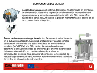 63
COMPONENTES DEL SISTEMA
Sensor de presión para el sistema dosificador. Va atornillado en el módulo
de alimentación. Determina la presión de alimentación momentánea del
agente reductor y transmite una señal de tensión a la ECU motor. Con
ayuda de la señal, la ECU calcula la presión momentánea del agente en el
tubo que va hacia el inyector.
Sensor de las reservas de agente reductor. Se encuentra directamente
en la cuba de calefacción. La unidad analizadora evalúa las señales
del aforador y transmite una señal modulada en anchura de los
impulsos (señal PWM) a la ECU motor. La unidad analizadora
determina si el nivel de llenado se encuentra por encima o por debajo
del sensor de medición en cuestión a base de analizar su
conductividad eléctrica. Para señalizar al conductor la necesidad de
repostar agente reductor la ECU motor transmite una señal a la unidad
de control en el cuadro de instrumentos.
 