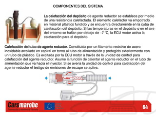 64
COMPONENTES DEL SISTEMA
La calefacción del depósito de agente reductor se establece por medio
de una resistencia calefactada. El elemento calefactor va empotrado
en material plástico fundido y se encuentra directamente en la cuba de
calefacción del depósito. Si las temperaturas en el depósito o en el aire
del entorno se hallan por debajo de –7 °C, la ECU motor activa la
calefacción para el depósito.
Calefacción del tubo de agente reductor. Constituida por un filamento resistivo de acero
inoxidable arrollado en espiral en torno al tubo de alimentación y protegido exteriormente con
un tubo de plástico. Es excitada por la ECU motor a través de la unidad de control para
calefacción del agente reductor. Asume la función de calentar el agente reductor en el tubo de
alimentación que va hacia el inyector. Si se avería la unidad de control para calefacción del
agente reductor el testigo de emisiones de escape se activa.
 