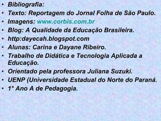 Bibliografia: Texto: Reportagem do Jornal Folha de São Paulo. Imagens:  www.corbis.com.br Blog: A Qualidade da Educação Brasileira. http:dayecah.blogspot.com Alunas: Carina e Dayane Ribeiro. Trabalho de Didática e Tecnologia Aplicada a Educação. Orientado pela professora Juliana Suzuki. UENP (Universidade Estadual do Norte do Paraná. 1° Ano A de Pedagogia. 