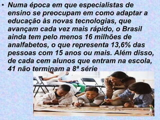 Numa época em que especialistas de ensino se preocupam em como adaptar a educação às novas tecnologias, que avançam cada vez mais rápido, o Brasil ainda tem pelo menos 16 milhões de analfabetos, o que representa 13,6% das pessoas com 15 anos ou mais. Além disso, de cada cem alunos que entram na escola, 41 não terminam a 8ª série   