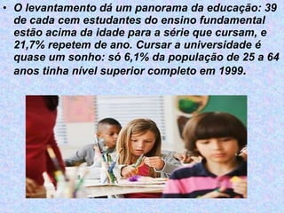 O levantamento dá um panorama da educação: 39 de cada cem estudantes do ensino fundamental estão acima da idade para a série que cursam, e 21,7% repetem de ano. Cursar a universidade é quase um sonho: só 6,1% da população de 25 a 64 anos tinha nível superior completo em 1999 .   