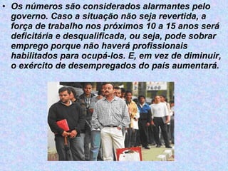 Os números são considerados alarmantes pelo governo. Caso a situação não seja revertida, a força de trabalho nos próximos 10 a 15 anos será deficitária e desqualificada, ou seja, pode sobrar emprego porque não haverá profissionais habilitados para ocupá-los. E, em vez de diminuir, o exército de desempregados do país aumentará.   