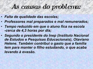 As causas do problema:   Falta de qualidade das escolas; Professores mal preparados e mal remunerados;   Tempo reduzido em que o aluno fica na escola -cerca de 4,3 horas por dia; Segundo o presidente do Inep (Instituto Nacional de Estudos e Pesquisas Educacionais), Otaviano Helene. Também contribui o gasto que a família tem para manter o filho estudando, o que acaba levando à evasão.   