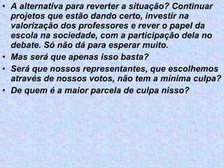 A alternativa para reverter a situação? Continuar projetos que estão dando certo, investir na valorização dos professores e rever o papel da escola na sociedade, com a participação dela no debate. Só não dá para esperar muito.  Mas será que apenas isso basta? Será que nossos representantes, que escolhemos através de nossos votos, não tem a mínima culpa? De quem é a maior parcela de culpa nisso? 