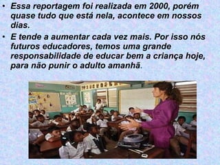 Essa reportagem foi realizada em 2000, porém quase tudo que está nela, acontece em nossos dias. E tende a aumentar cada vez mais. Por isso nós futuros educadores, temos uma grande responsabilidade de educar bem a criança hoje, para não punir o adulto amanhã . 