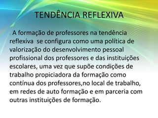 TENDÊNCIA REFLEXIVA
A formação de professores na tendência
reflexiva se configura como uma política de
valorização do desenvolvimento pessoal
profissional dos professores e das instituições
escolares, uma vez que supõe condições de
trabalho propiciadora da formação como
contínua dos professores,no local de trabalho,
em redes de auto formação e em parceria com
outras instituições de formação.
 