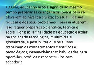 • Assim, educar na escola significa ao mesmo
tempo preparar as crianças e os jovens para se
elevarem ao nível da civilização atual – da sua
riqueza e dos seus problemas – para aí atuarem.
Isso requer preparação cientifica, técnica e
social. Por isso, a finalidade da educação escolar
na sociedade tecnológica, multimídia e
globalizada, é possibilitar que os alunos
trabalhem os conhecimentos científicos e
tecnológicos, desenvolvimento habilidades para
operá-los, revê-los e reconstruí-los com
sabedoria.
 