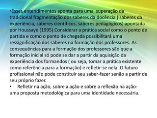 •Esses entendimentos aponta para uma superação da
tradicional fragmentação dos saberes da docência ( saberes da
experiência, saberes científicos, saberes pedagógicos) apontada
por Houssaye (1995).Considerar a prática social como o ponto de
partida e como o ponto de chegada possibilitará uma
ressignificação dos saberes na formação dos professores. As
consequências para a formação dos professores são que a
formação inicial só pode se dar a partir da aquisição da
experiência dos formandos ( ou seja, tomar a prática existente
como referência para a formação) e refletir-se nela. O futuro
profissional não pode constituir seu saber-fazer senão a partir de
seu próprio fazer.
• Refletir na ação, sobre a ação e sobre a reflexão na ação-
uma proposta metodológica para uma identidade necessária.
 