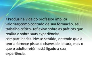 • Produzir a vida do professor implica
valorizar,como contudo de sua formação, seu
trabalho crítico- reflexivo sobre as práticas que
realiza e sobre suas experiências
compartilhadas. Nesse sentido, entende que a
teoria fornece pistas e chaves de leitura, mas o
que o adulto retém está ligado a sua
experiência.
 