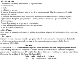 4.2.1.1.1 Anverso
Os elementos devem ser apresentados na seguinte ordem:
a) nome do autor;
b) título;
c) subtítulo, se houver;
d) número do volume, se houver mais de um, deve constar em cada folha de rosto a especifi cação
do respectivo volume;
e) natureza: tipo do trabalho (tese, dissertação, trabalho de conclusão de curso e outros) e objetivo
(aprovação em disciplina, grau pretendido e outros); nome da instituição a que é submetido; área
de concentração;
f) nome do orientador e, se houver, do coorientador;
g) local (cidade) da instituição onde deve ser apresentado;
h) ano de depósito (da entrega).
4.2.1.1.2 Verso
Deve conter os dados de catalogação na publicação, conforme o Código de Catalogação Anglo-Americano
vigente.
4.2.1.2 Errata
Elemento opcional. Deve ser inserida logo após a folha de rosto, constituída pela referência do trabalho
e pelo texto da errata. Apresentada em papel avulso ou encartado, acrescida ao trabalho depois
de impresso. EXEMPLO
                                  ERRATA
FERRIGNO, C. R. A. Tratamento de neoplasias ósseas apendiculares com reimplantação de enxerto
ósseo autólogo autoclavado associado ao plasma rico em plaquetas: estudo crítico na cirurgia de
preservação de membro em cães. 2011. 128 f. Tese (Livre-Docência) - Faculdade de Medicina Veterinária e
Zootecnia, Universidade de São Paulo, São Paulo, 2011.
                                  Folha Linha Onde se lê          Leia-se
                                    16     10     auto-clavado autoclavado
 