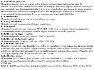 4.2.1.3 Folha de aprovação
Elemento obrigatório. Deve ser inserida após a folha de rosto, constituída pelo nome do autor do
trabalho, título do trabalho e subtítulo (se houver), natureza (tipo do trabalho, objetivo, nome da instituição a
que é submetido, área de concentração) data de aprovação, nome, titulação e assinatura dos componentes da
banca examinadora e instituições a que pertencem. A data de aprovação e as assinaturas dos membros
componentes da banca examinadora devem ser colocadas após a aprovação do trabalho.
4.2.1.4 Dedicatória
Elemento opcional. Deve ser inserida após a folha de aprovação.
4.2.1.5 Agradecimentos
Elemento opcional. Devem ser inseridos após a dedicatória.
4.2.1.6 Epígrafe
Elemento opcional. Elaborada conforme a ABNT NBR 10520. Deve ser inserida após os agradecimentos.
Podem também constar epígrafes nas folhas ou páginas de abertura das seções primárias.
4.2.1.7 Resumo na língua vernácula
Elemento obrigatório. Elaborado conforme a ABNT NBR 6028.
4.2.1.8 Resumo em língua estrangeira
Elemento obrigatório. Elaborado conforme a ABNT NBR 6028.
4.2.1.9 Lista de ilustrações
Elemento opcional. Elaborada de acordo com a ordem apresentada no texto, com cada item designado por seu
nome específico, travessão, título e respectivo número da folha ou página. Quando necessário, recomenda-se
a elaboração de lista própria para cada tipo de ilustração (desenhos, esquemas, fluxogramas, fotografias, gráfi
cos, mapas, organogramas, plantas, quadros, retratos e outras).
4.2.1.10 Lista de tabelas
Elemento opcional. Elaborada de acordo com a ordem apresentada no texto, com cada item designado
por seu nome específico, acompanhado do respectivo número da folha ou página.
EXEMPLO
Tabela 1 – Perfil l socioeconômico da população entrevistada, no período de julho de 2009 a abril de 2010 9
 