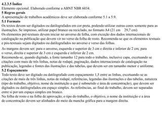 4.2.3.5 Índice
Elemento opcional. Elaborado conforme a ABNT NBR 6034.
5 Regras gerais
A apresentação de trabalhos acadêmicos deve ser elaborada conforme 5.1 a 5.9.
5.1 Formato
Os textos devem ser digitados ou datilografados em cor preta, podendo utilizar outras cores somente para as
ilustrações. Se impresso, utilizar papel branco ou reciclado, no formato A4 (21 cm 29,7 cm).
Os elementos pré-textuais devem iniciar no anverso da folha, com exceção dos dados internacionais de
catalogação na publicação que devem vir no verso da folha de rosto. Recomenda-se que os elementos textuais
e pós-textuais sejam digitados ou datilografados no anverso e verso das folhas.
As margens devem ser: para o anverso, esquerda e superior de 3 cm e direita e inferior de 2 cm; para
o verso, direita e superior de 3 cm e esquerda e inferior de 2 cm.
Recomenda-se, quando digitado, a fonte tamanho 12 para todo o trabalho, inclusive capa, excetuando se
citações com mais de três linhas, notas de rodapé, paginação, dados internacionais de catalogação na
publicação, legendas e fontes das ilustrações e das tabelas, que devem ser em tamanho menor e uniforme.
5.2 Espaçamento
Todo texto deve ser digitado ou datilografado com espaçamento 1,5 entre as linhas, excetuando-se as
citações de mais de três linhas, notas de rodapé, referências, legendas das ilustrações e das tabelas, natureza
(tipo do trabalho, objetivo, nome da instituição a que é submetido e área de concentração), que devem ser
digitados ou datilografados em espaço simples. As referências, ao final do trabalho, devem ser separadas
entre si por um espaço simples em branco.
Na folha de rosto e na folha de aprovação, o tipo do trabalho, o objetivo, o nome da instituição e a área
de concentração devem ser alinhados do meio da mancha gráfica para a margem direita.
 