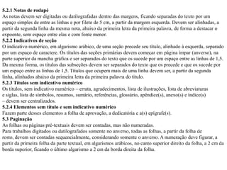5.2.1 Notas de rodapé
As notas devem ser digitadas ou datilografadas dentro das margens, ficando separadas do texto por um
espaço simples de entre as linhas e por filete de 5 cm, a partir da margem esquerda. Devem ser alinhadas, a
partir da segunda linha da mesma nota, abaixo da primeira letra da primeira palavra, de forma a destacar o
expoente, sem espaço entre elas e com fonte menor.
5.2.2 Indicativos de seção
O indicativo numérico, em algarismo arábico, de uma seção precede seu título, alinhado à esquerda, separado
por um espaço de caractere. Os títulos das seções primárias devem começar em página ímpar (anverso), na
parte superior da mancha gráfica e ser separados do texto que os sucede por um espaço entre as linhas de 1,5.
Da mesma forma, os títulos das subseções devem ser separados do texto que os precede e que os sucede por
um espaço entre as linhas de 1,5. Títulos que ocupem mais de uma linha devem ser, a partir da segunda
linha, alinhados abaixo da primeira letra da primeira palavra do título.
5.2.3 Títulos sem indicativo numérico
Os títulos, sem indicativo numérico – errata, agradecimentos, lista de ilustrações, lista de abreviaturas
e siglas, lista de símbolos, resumos, sumário, referências, glossário, apêndice(s), anexo(s) e índice(s)
– devem ser centralizados.
5.2.4 Elementos sem título e sem indicativo numérico
Fazem parte desses elementos a folha de aprovação, a dedicatória e a(s) epígrafe(s).
5.3 Paginação
As folhas ou páginas pré-textuais devem ser contadas, mas não numeradas.
Para trabalhos digitados ou datilografados somente no anverso, todas as folhas, a partir da folha de
rosto, devem ser contadas sequencialmente, considerando somente o anverso. A numeração deve figurar, a
partir da primeira folha da parte textual, em algarismos arábicos, no canto superior direito da folha, a 2 cm da
borda superior, ficando o último algarismo a 2 cm da borda direita da folha.
 