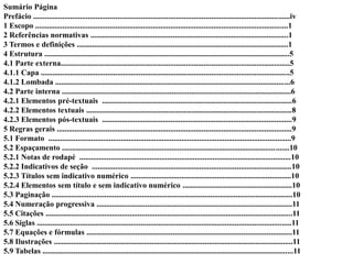 Sumário Página
Prefácio ...................................................................................................................................iv
1 Escopo .................................................................................................................................1
2 Referências normativas .....................................................................................................1
3 Termos e definições ............................................................................................................1
4 Estrutura .............................................................................................................................5
4.1 Parte externa.....................................................................................................................5
4.1.1 Capa ...............................................................................................................................5
4.1.2 Lombada ........................................................................................................................6
4.2 Parte interna .....................................................................................................................6
4.2.1 Elementos pré-textuais .................................................................................................6
4.2.2 Elementos textuais .........................................................................................................8
4.2.3 Elementos pós-textuais .................................................................................................9
5 Regras gerais ........................................................................................................................9
5.1 Formato ............................................................................................................................9
5.2 Espaçamento ....................................................................................................................10
5.2.1 Notas de rodapé ............................................................................................................10
5.2.2 Indicativos de seção ......................................................................................................10
5.2.3 Títulos sem indicativo numérico ..................................................................................10
5.2.4 Elementos sem título e sem indicativo numérico ........................................................10
5.3 Paginação ...........................................................................................................................10
5.4 Numeração progressiva ....................................................................................................11
5.5 Citações ..............................................................................................................................11
5.6 Siglas ..................................................................................................................................11
5.7 Equações e fórmulas .........................................................................................................11
5.8 Ilustrações ..........................................................................................................................11
5.9 Tabelas ................................................................................................................................11
 