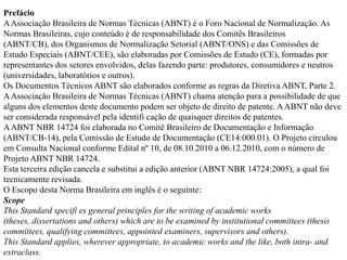 Prefácio
A Associação Brasileira de Normas Técnicas (ABNT) é o Foro Nacional de Normalização. As
Normas Brasileiras, cujo conteúdo é de responsabilidade dos Comitês Brasileiros
(ABNT/CB), dos Organismos de Normalização Setorial (ABNT/ONS) e das Comissões de
Estudo Especiais (ABNT/CEE), são elaboradas por Comissões de Estudo (CE), formadas por
representantes dos setores envolvidos, delas fazendo parte: produtores, consumidores e neutros
(universidades, laboratórios e outros).
Os Documentos Técnicos ABNT são elaborados conforme as regras da Diretiva ABNT, Parte 2.
A Associação Brasileira de Normas Técnicas (ABNT) chama atenção para a possibilidade de que
alguns dos elementos deste documento podem ser objeto de direito de patente. A ABNT não deve
ser considerada responsável pela identifi cação de quaisquer direitos de patentes.
A ABNT NBR 14724 foi elaborada no Comitê Brasileiro de Documentação e Informação
(ABNT/CB-14), pela Comissão de Estudo de Documentação (CE14:000.01). O Projeto circulou
em Consulta Nacional conforme Edital nº 10, de 08.10.2010 a 06.12.2010, com o número de
Projeto ABNT NBR 14724.
Esta terceira edição cancela e substitui a edição anterior (ABNT NBR 14724:2005), a qual foi
tecnicamente revisada.
O Escopo desta Norma Brasileira em inglês é o seguinte:
Scope
This Standard specifi es general principles for the writing of academic works
(theses, dissertations and others) which are to be examined by institutional committees (thesis
committees, qualifying committees, appointed examiners, supervisors and others).
This Standard applies, wherever appropriate, to academic works and the like, both intra- and
extraclass.
 