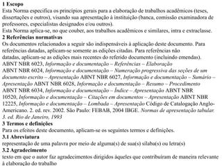 1 Escopo
Esta Norma especifica os princípios gerais para a elaboração de trabalhos acadêmicos (teses,
dissertações e outros), visando sua apresentação à instituição (banca, comissão examinadora de
professores, especialistas designados e/ou outros).
Esta Norma aplica-se, no que couber, aos trabalhos acadêmicos e similares, intra e extraclasse.
2 Referências normativas
Os documentos relacionados a seguir são indispensáveis à aplicação deste documento. Para
referências datadas, aplicam-se somente as edições citadas. Para referências não
datadas, aplicam-se as edições mais recentes do referido documento (incluindo emendas).
ABNT NBR 6023, Informação e documentação – Referências – Elaboração
ABNT NBR 6024, Informação e documentação – Numeração progressiva das seções de um
documento escrito – Apresentação ABNT NBR 6027, Informação e documentação – Sumário –
Apresentação ABNT NBR 6028, Informação e documentação – Resumo – Procedimento
ABNT NBR 6034, Informação e documentação – Índice – Apresentação ABNT NBR
10520, Informação e documentação – Citações em documentos – Apresentação ABNT NBR
12225, Informação e documentação – Lombada – Apresentação Código de Catalogação Anglo-
Americano. 2. ed. rev. 2002. São Paulo: FEBAB, 2004 IBGE. Normas de apresentação tabular.
3. ed. Rio de Janeiro, 1993
3 Termos e definições
Para os efeitos deste documento, aplicam-se os seguintes termos e definições.
3.1 Abreviatura
representação de uma palavra por meio de alguma(s) de sua(s) sílaba(s) ou letra(s)
3.2 Agradecimento
texto em que o autor faz agradecimentos dirigidos àqueles que contribuíram de maneira relevante
à elaboração do trabalho
 