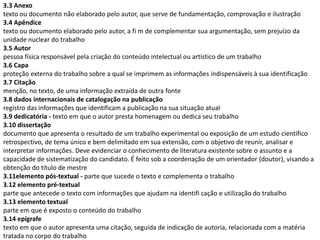 3.3 Anexo
texto ou documento não elaborado pelo autor, que serve de fundamentação, comprovação e ilustração
3.4 Apêndice
texto ou documento elaborado pelo autor, a fi m de complementar sua argumentação, sem prejuízo da
unidade nuclear do trabalho
3.5 Autor
pessoa física responsável pela criação do conteúdo intelectual ou artístico de um trabalho
3.6 Capa
proteção externa do trabalho sobre a qual se imprimem as informações indispensáveis à sua identificação
3.7 Citação
menção, no texto, de uma informação extraída de outra fonte
3.8 dados internacionais de catalogação na publicação
registro das informações que identificam a publicação na sua situação atual
3.9 dedicatória - texto em que o autor presta homenagem ou dedica seu trabalho
3.10 dissertação
documento que apresenta o resultado de um trabalho experimental ou exposição de um estudo científico
retrospectivo, de tema único e bem delimitado em sua extensão, com o objetivo de reunir, analisar e
interpretar informações. Deve evidenciar o conhecimento de literatura existente sobre o assunto e a
capacidade de sistematização do candidato. É feito sob a coordenação de um orientador (doutor), visando a
obtenção do título de mestre
3.11elemento pós-textual - parte que sucede o texto e complementa o trabalho
3.12 elemento pré-textual
parte que antecede o texto com informações que ajudam na identifi cação e utilização do trabalho
3.13 elemento textual
parte em que é exposto o conteúdo do trabalho
3.14 epígrafe
texto em que o autor apresenta uma citação, seguida de indicação de autoria, relacionada com a matéria
tratada no corpo do trabalho
 